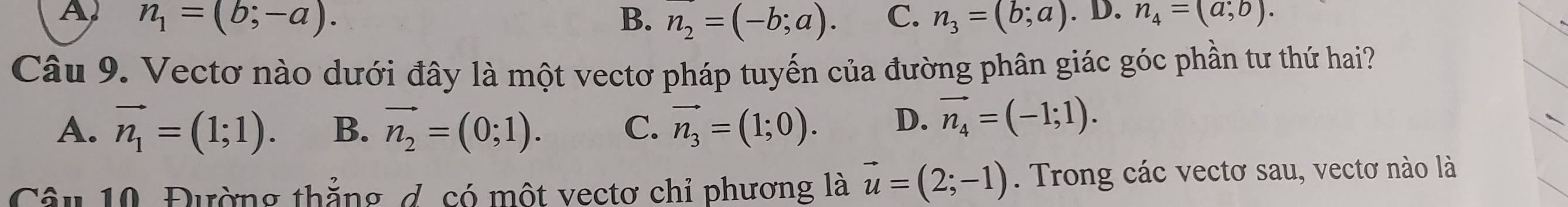 A n_1=(b;-a).
B. n_2=(-b;a). C. n_3=(b;a).D.n_4=(a;b). 
Câu 9. Vectơ nào dưới đây là một vectơ pháp tuyến của đường phân giác góc phần tư thứ hai?
A. vector n_1=(1;1). B、 vector n_2=(0;1). C. vector n_3=(1;0). D. vector n_4=(-1;1). 
Câu 10. Đường thẳng d. có một vectơ chỉ phương là vector u=(2;-1). Trong các vectơ sau, vectơ nào là