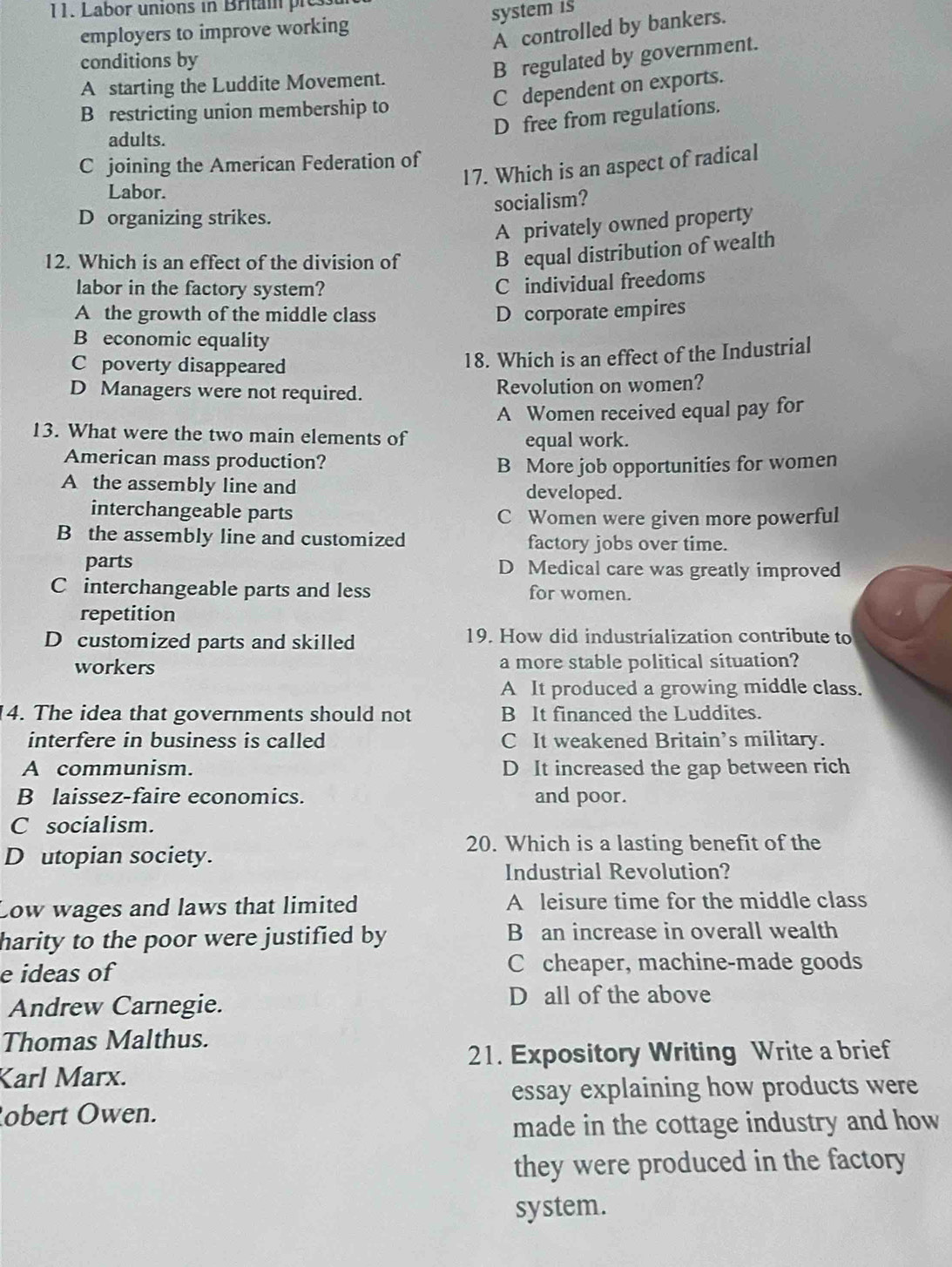 Labor unions in Britai pre
employers to improve working system is
A controlled by bankers.
conditions by
B regulated by government.
A starting the Luddite Movement.
C dependent on exports.
B restricting union membership to
D free from regulations.
adults.
C joining the American Federation of
17. Which is an aspect of radical
Labor.
socialism?
D organizing strikes.
A privately owned property
12. Which is an effect of the division of
B equal distribution of wealth
labor in the factory system?
C individual freedoms
A the growth of the middle class D corporate empires
B economic equality
C poverty disappeared
18. Which is an effect of the Industrial
D Managers were not required. Revolution on women?
A Women received equal pay for
13. What were the two main elements of equal work.
American mass production?
B More job opportunities for women
A the assembly line and developed.
interchangeable parts
C Women were given more powerful
B the assembly line and customized factory jobs over time.
parts D Medical care was greatly improved
C interchangeable parts and less for women.
repetition
D customized parts and skilled 19. How did industrialization contribute to
workers a more stable political situation?
A It produced a growing middle class.
4. The idea that governments should not B It financed the Luddites.
interfere in business is called C It weakened Britain’s military.
A communism. D It increased the gap between rich
B laissez-faire economics. and poor.
C socialism.
20. Which is a lasting benefit of the
D utopian society.
Industrial Revolution?
Low wages and laws that limited A leisure time for the middle class
harity to the poor were justified by B an increase in overall wealth
e ideas of C cheaper, machine-made goods
Andrew Carnegie.
D all of the above
Thomas Malthus.
21. Expository Writing Write a brief
Karl Marx.
essay explaining how products were
obert Owen.
made in the cottage industry and how
they were produced in the factory
system.