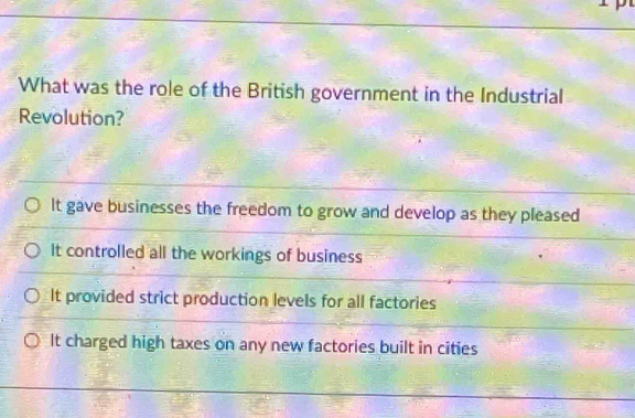 What was the role of the British government in the Industrial
Revolution?
It gave businesses the freedom to grow and develop as they pleased
It controlled all the workings of business
It provided strict production levels for all factories
It charged high taxes on any new factories built in cities