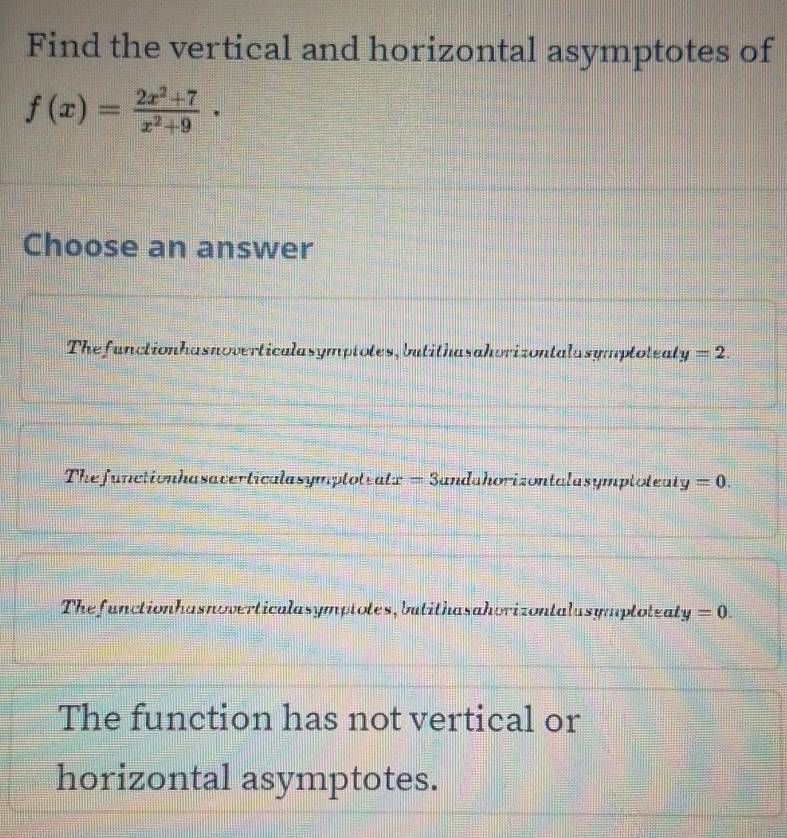 Find the vertical and horizontal asymptotes of
f(x)= (2x^2+7)/x^2+9 ·
Choose an answer
Thefunctionhasnoverticalasymptotes, butithasahorizontalasymptoteal y=2.
Thefunctionhasaverticalasymptoteat x=3 andahorizontalasymptoteat y=0.
Thefunctionhasnoverticalasymptotes, butithasahorizontalusymptoteal y=0.
The function has not vertical or
horizontal asymptotes.