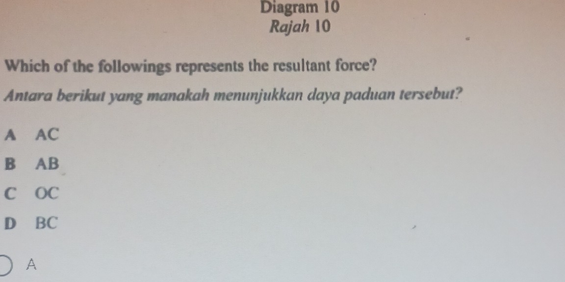 Diagram 10
Rajah 10
Which of the followings represents the resultant force?
Antara berikut yang manakah menunjukkan daya paduan tersebut?
A AC
B AB
C OC
D BC
A