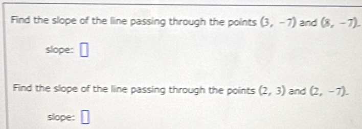 Find the slope of the line passing through the points (3,-7) and (8,-7). 
slope: □ 
Find the slope of the line passing through the points (2,3) and (2,-7). 
slope: _ □ 