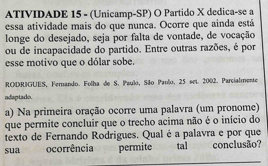 ATIVIDADE 15 - (Unicamp-SP) O Partido X dedica-se a 
essa atividade mais do que nunca. Ocorre que ainda está 
longe do desejado, seja por falta de vontade, de vocação 
ou de incapacidade do partido. Entre outras razões, é por 
esse motivo que o dólar sobe. 
RODRIGUES, Fernando. Folha de S. Paulo, São Paulo, 25 set. 2002. Parcialmente 
adaptado. 
a) Na primeira oração ocorre uma palavra (um pronome) 
que permite concluir que o trecho acima não é o início do 
texto de Fernando Rodrigues. Qual é a palavra e por que 
sua ocorrência permite tal conclusão? 
_