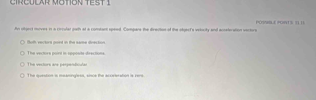 CIRCULAR MOTION TEST 1
POSSIBLE POINTS: 11.11
An object moves in a circular path at a constant speed. Compare the direction of the object's velocity and acceleration vectors
Both vectors point in the same direction
The vectors point in opposite directions.
The vectors are perpendicular
The question is meaningless, since the acceleration is zero.