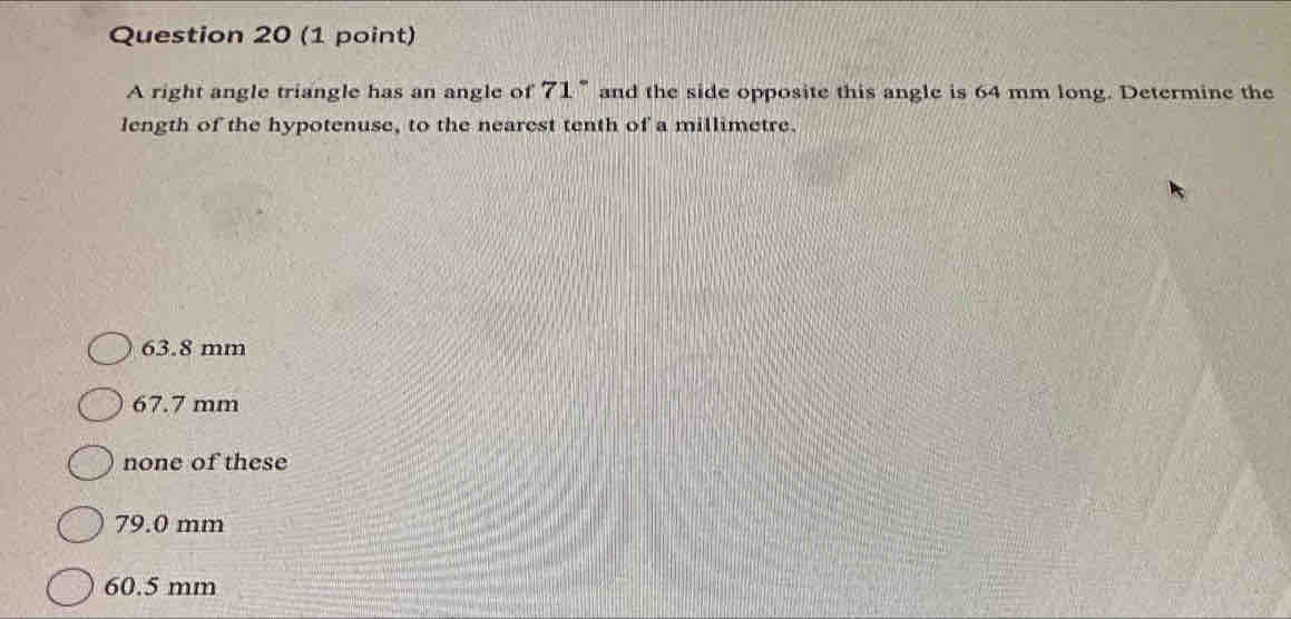 A right angle triangle has an angle of 71° and the side opposite this angle is 64 mm long. Determine the
length of the hypotenuse, to the nearest tenth of a millimetre.
63.8 mm
67.7 mm
none of these
79.0 mm
60.5 mm