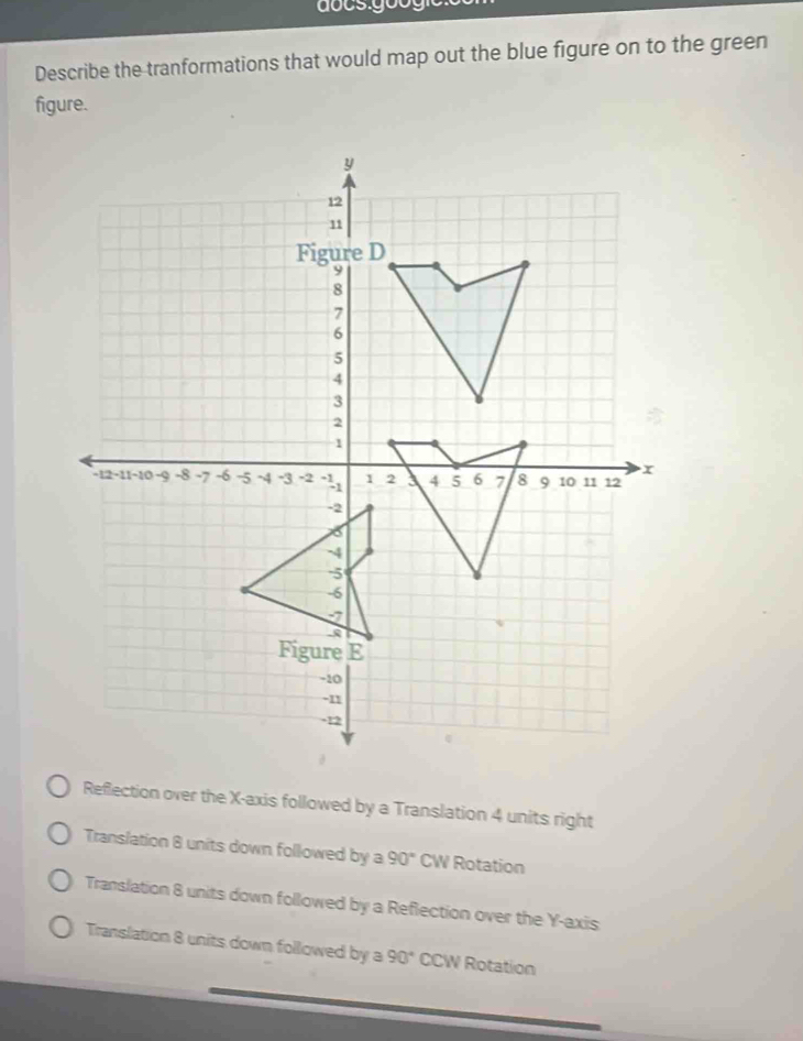 Describe the tranformations that would map out the blue figure on to the green
figure.
Reflection over the X-axis followed by a Translation 4 units right
Translation 8 units down followed by a 90° CW Rotation
Translation 8 units down followed by a Reflection over the Y-axis
Translation 8 units down followed by a 90° CCW Rotation