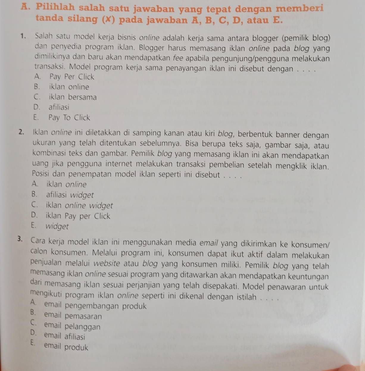 Pilihlah salah satu jawaban yang tepat dengan memberi
tanda silang (✗) pada jawaban A, B, C, D, atau E.
1. Salah satu model kerja bisnis online adalah kerja sama antara blogger (pemilik blog)
dan penyedia program iklan. Blogger harus memasang iklan online pada blog yang
dimilikinya dan baru akan mendapatkan fee apabila pengunjung/pengguna melakukan
transaksi. Model program kerja sama penayangan iklan ini disebut dengan . . . .
A. Pay Per Click
B. iklan online
C. iklan bersama
D. afiliasi
E. Pay To Click
2. Iklan on/ine ini diletakkan di samping kanan atau kiri blog, berbentuk banner dengan
ukuran yang telah ditentukan sebelumnya. Bisa berupa teks saja, gambar saja, atau
kombinasi teks dan gambar. Pemilik blog yang memasang iklan ini akan mendapatkan
uang jika pengguna internet melakukan transaksi pembelian setelah mengklik iklan.
Posisi dan penempatan model iklan seperti ini disebut . . . .
A. iklan online
B. afiliasi widget
C. iklan online widget
D. iklan Pay per Click
E. widget
3. Cara kerja model iklan ini menggunakan media emai/ yang dikirimkan ke konsumen/
calon konsumen. Melalui program ini, konsumen dapat ikut aktif dalam melakukan
penjualan melalui website atau blog yang konsumen miliki. Pemilik blog yang telah
memasang iklan online sesuai program yang ditawarkan akan mendapatkan keuntungan
dari memasang iklan sesuai perjanjian yang telah disepakati. Model penawaran untuk
mengikuti program iklan online seperti ini dikenal dengan istilah . . . .
A. email pengembangan produk
B. email pemasaran
C. email pelanggan
D. email afiliasi
E. email produk