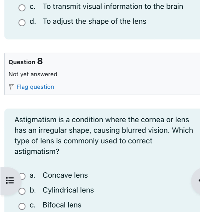 c. To transmit visual information to the brain
d. To adjust the shape of the lens
Question 8
Not yet answered
Flag question
Astigmatism is a condition where the cornea or lens
has an irregular shape, causing blurred vision. Which
type of lens is commonly used to correct
astigmatism?
a. Concave lens
b. Cylindrical lens
c. Bifocal lens