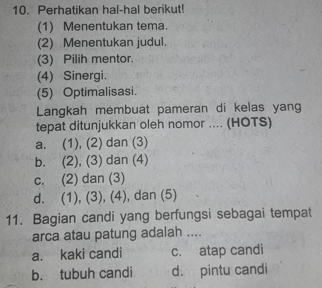 Perhatikan hal-hal berikut!
(1) Menentukan tema.
(2) Menentukan judul.
(3) Pilih mentor.
(4) Sinergi.
(5) Optimalisasi.
Langkah membuat pameran di kelas yang
tepat ditunjukkan oleh nomor .... (HOTS)
a. (1), (2) dan (3)
b. (2), (3) dan (4)
c. (2) dan (3)
d. (1), (3), (4), dan (5)
11. Bagian candi yang berfungsi sebagai tempat
arca atau patung adalah ....
a. kaki candi c. atap candi
b. tubuh candi d. pintu candi