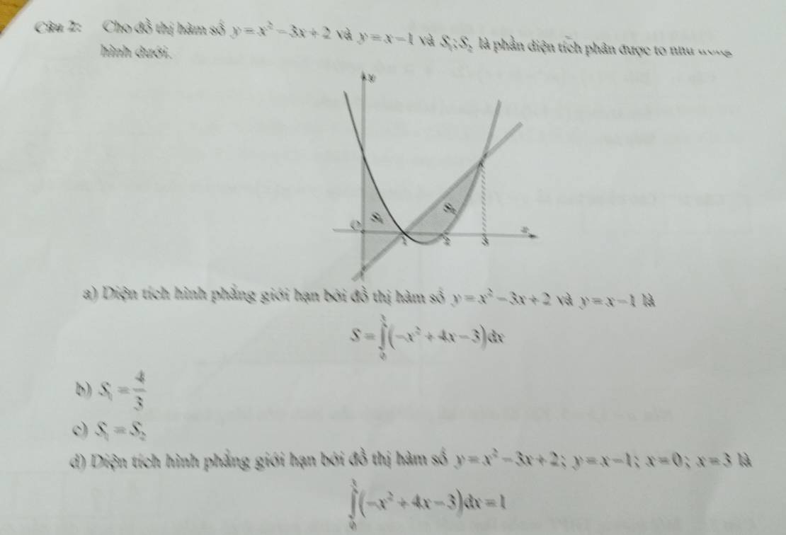 Cho đồ thị hàm số y=x^2-3x+2 và y=x-1 và S:S_2 là phần diện tích phân được to như ương
hình dưới.
a) Diện tích hình phẳng giới hạn bởi đồ thị hàm số y=x^2-3x+2 và y=x-1 là
S=∈tlimits _0^(1(-x^2)+4x-3)dx
b) S_1= 4/3 
c) S_1=S_2
d) Diện tích hình phẳng giới hạn bởi đồ thị hàm số y=x^2-3x+2; y=x-1; x=0; x=3 là
∈tlimits _0^(1(-x^2)+4x-3)dx=1