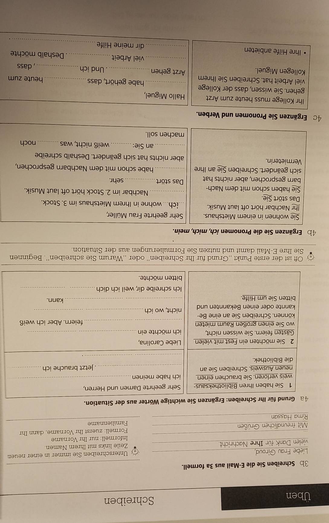 Üben Schreiben
3b Schreiben Sie die E-Mail aus 3a formell.
_
Liebe Frau Giroud,  Unterschreiben Sie immer in einer neuen
vielen Dank für Ihre Nachricht. Zeile links mit Ihrem Namen.
Informell: nur Ihr Vorname
_
Mit freundlichen Grüßen Formell: zuerst Ihr Vorname, dann Ihr
Familienname
Rima Hassan
Wörter aus der Situation.
Oft ist der erste Punkt „Grund für Ihr Schreiben'' oder „,Warum Sie schreiben''. Beginnen
Sie Ihre E-Mail damit und nutzen Sie Formulierungen aus der Situation.
_
4b Ergänzen Sie die Pronomen ich, mich, mein.
Sie wohnen in einem Mietshaus. Sehr geehrte Frau Müller,
Ihr Nachbar hört oft laut Musik. ich... wohne in Ihrem Mietshaus im 3. Stock.
Das stört Sie.
_Nachbar im 2. Stock hört oft laut Musik.
Sie haben schon mit dem Nach-
barn gesprochen, aber nichts hat Das stört _sehr.
sich geändert. Schreiben Sie an Ihre _ habe schon mit dem Nachbarn gesprochen,
Vermieterin. aber nichts hat sich geändert. Deshalb schreibe
_an Sie: _weiß nicht, was _noch
machen soll.
4c Ergänzen Sie Pronomen und Verben.
Ihr Kollege muss heute zum Arzt Hallo Miguel,
gehen. Sie wissen, dass der Kollege
_habe gehört, dass
viel Arbeit hat. Schreiben Sie Ihrem _heute zum
Arzt gehen
Kollegen Miguel. _Und ich_ dass
_viel Arbeit _. Deshalb möchte
_
Ihre Hilfe anbieten _dir meine Hilfe