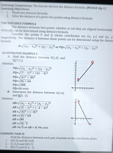 Learning Competency: The learner derives the distance formula. (M10GE-IIg-1)
Learning Objectives:
1. Illustrates distance formula.
2. Solve the distance of a given two points using distance formula.
THE DISTANCE FORMULA
The distance between two points, whether or not they are aligned horizontally
vertically, can be determined using distance formula.
Consider the points P and Q whose coordinates are (x_1,y_1)
respectively. The distance d between these points can be determined using the distan and (x_2,y
formula
d=sqrt((x_2)-x_1)^2+(y_2-y_1)^2 or PQ=sqrt((x_2)-x_1)^2+(y_2-y_1)^2
ILLUSTRATIVE EXAMPLE I:
A. Find the distance between P(1,3) and
Q(7,11).
Solution:
PQ=sqrt((x_2)-x_1)^2+(y_2-y_1)^2
PQ=sqrt((7-1)^2)+(11-3)^2
PQ=sqrt((6)^2)+(8)^2
PQ=sqrt(36+64)
PQ=sqrt(100)
PQ=10units
B. Determine the distance between A(1,6)
and B(5,-2).
Solution:
AB=sqrt((x_2)-x_1)^2+(y_2-y_1)^2
AB=sqrt((5-1)^2)+(-2-6)^2
AB=sqrt((4)^2)+(-8)^2
AB=sqrt(16+64)
AB=sqrt(80)
AB=sqrt(16· 5)
AB=4sqrt(5) or ABapprox 8.94 units
LEARNING TASK II:
Find the distance between each pair of points on the coordinate plane.
1. A(2,3) and B(14,8)
2. C(-3,2) and D(9,7)
3. R(4,7) and S(-6,-1)