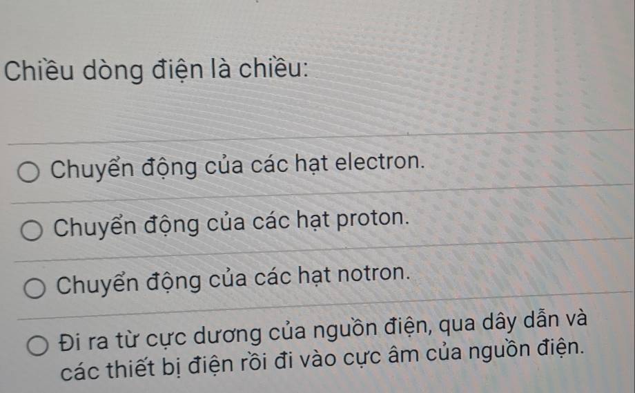 Chiều dòng điện là chiều:
Chuyển động của các hạt electron.
Chuyển động của các hạt proton.
Chuyển động của các hạt notron.
Đi ra từ cực dương của nguồn điện, qua dây dẫn và
các thiết bị điện rồi đi vào cực âm của nguồn điện.