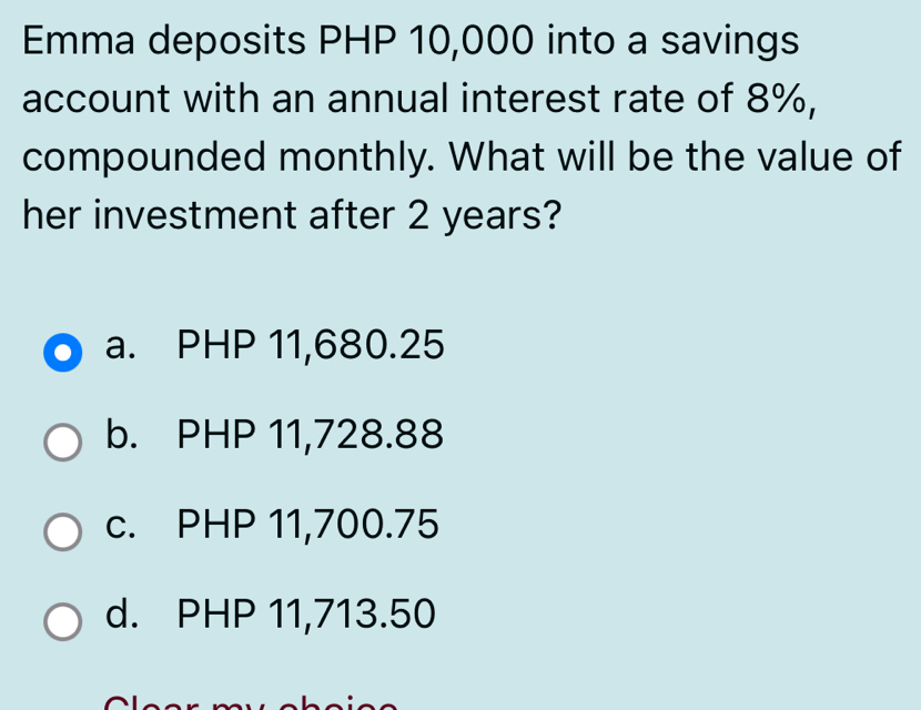 Emma deposits PHP 10,000 into a savings
account with an annual interest rate of 8%,
compounded monthly. What will be the value of
her investment after 2 years?
a. PHP 11,680.25
b. PHP 11,728.88
c. PHP 11,700.75
d. PHP 11,713.50