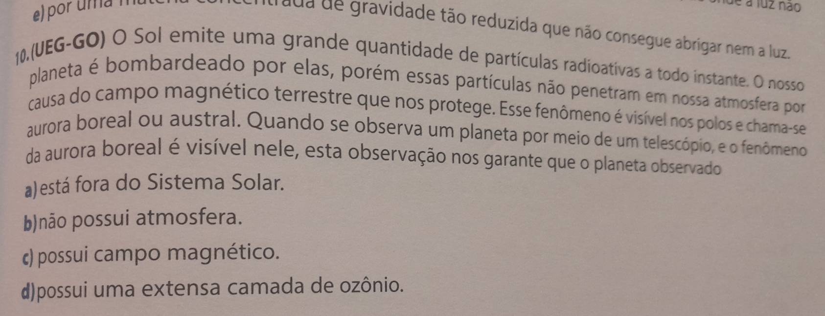 por uma n
é a luz não
rada de gravidade tão reduzida que não consegue abrigar nem a luz.
10,(UEG-GO) O Sol emite uma grande quantidade de partículas radioativas a todo instante. O nosso
planeta é bombardeado por elas, porém essas partículas não penetram em nossa atmosfera por
causa do campo magnético terrestre que nos protege. Esse fenômeno é visível nos polos e chama-se
aurora boreal ou austral. Quando se observa um planeta por meio de um telescópio, e o fenômeno
da aurora boreal é visível nele, esta observação nos garante que o planeta observado
a)está fora do Sistema Solar.
b)não possui atmosfera.
c) possui campo magnético.
d)possui uma extensa camada de ozônio.