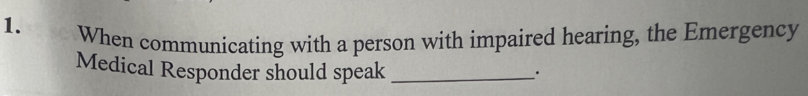 When communicating with a person with impaired hearing, the Emergency 
Medical Responder should speak_ 
·