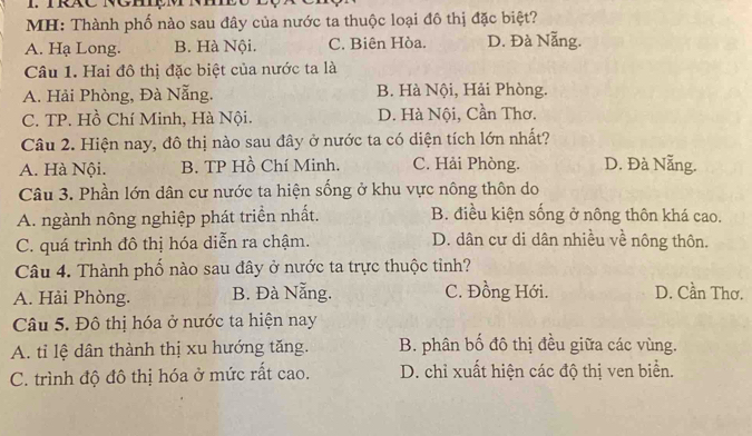 MH: Thành phố nào sau đây của nước ta thuộc loại đô thị đặc biệt?
A. Hạ Long. B. Hà Nội. C. Biên Hòa. D. Đà Nẵng.
Câu 1. Hai đô thị đặc biệt của nước ta là
A. Hải Phòng, Đà Nẵng. B. Hà Nội, Hải Phòng.
C. TP. Hồ Chí Minh, Hà Nội. D. Hà Nội, Cần Thơ.
Câu 2. Hiện nay, đô thị nào sau đây ở nước ta có diện tích lớn nhất?
A. Hà Nội. B. TP Hồ Chí Minh. C. Hải Phòng. D. Đà Nẵng.
Câu 3. Phần lớn dân cư nước ta hiện sống ở khu vực nông thôn do
A. ngành nông nghiệp phát triển nhất. B. điều kiện sống ở nông thôn khá cao.
C. quá trình đô thị hóa diễn ra chậm. D. dân cư di dân nhiều về nông thôn.
Câu 4. Thành phố nào sau đây ở nước ta trực thuộc tỉnh?
A. Hải Phòng. B. Đà Nẵng. C. Đồng Hới. D. Cần Thơ.
Câu 5. Đô thị hóa ở nước ta hiện nay
A. tỉ lệ dân thành thị xu hướng tăng. B. phân bố đô thị đều giữa các vùng.
C. trình độ đô thị hóa ở mức rất cao. D. chỉ xuất hiện các độ thị ven biển.