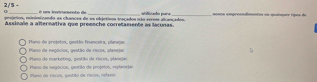 2/5 -
0_ é um instrumento de _utilizado para _novos empreendimentos ou quaisquer tipos de
projetos, minimizando as chances de os objetivos traçados não serem alcançados.
Assinale a alternativa que preenche corretamente as lacunas.
Plano de projetos, gestão financeira, planejar.
Plano de negócios, gestão de riscos, planejar.
Plano de marketing, gestão de riscos, planejar.
Plano de negócios, gestão de projetos, replanejar.
Plano de riscos, gestão de riscos, refazer.