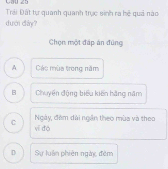 Cau 25
Trái Đất tự quanh quanh trục sinh ra hệ quả nào
dưới đảy?
Chọn một đáp án đúng
A Các mùa trong năm
B Chuyển động biểu kiến hằng năm
C Ngày, đêm dài ngắn theo mùa và theo
vī độ
D Sự luân phiên ngày, đêm