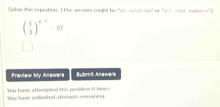 Solve the equation. (The answer might be "no sotut ion" or "att reat numbers”)
beginpmatrix  1/3 end(pmatrix)^(y-2)=27
Preview My Answers Submit Answers 
You have attempted this problem 0 times. 
You have unlimited attempts remaining.