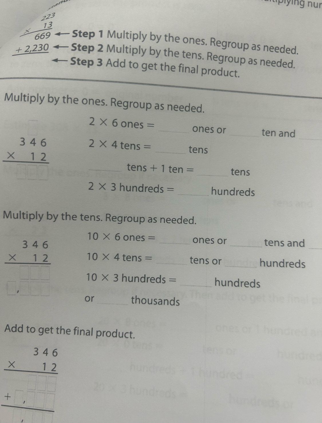 Multiply by the ones. Regroup as needed.
beginarrayr 22 2^2/13  2 1230 hline endarray Step 2 Multiply by the tens. Regroup as needed. 
Step 3 Add to get the final product. 
Multiply by the ones. Regroup as needed. 
_
2* 6 ones = _ones or _ten and
beginarrayr 346 * 12 hline endarray
2* 4 tens = _ tens
_ tens + 1 ten = _ tens
2* 3 hundreds = _ hundreds
Multiply by the tens. Regroup as needed.
frac beginarrayr 346 * 12endarray □ □  □ □ □ endarray
_
10* 6 ones = _ones or _tens and
10* 4 tens = _tens or _hundreds
10* 3 hundreds = _ hundreds
or_ thousands 
Add to get the final product.
beginarrayr 346 * 12 hline □ endarray