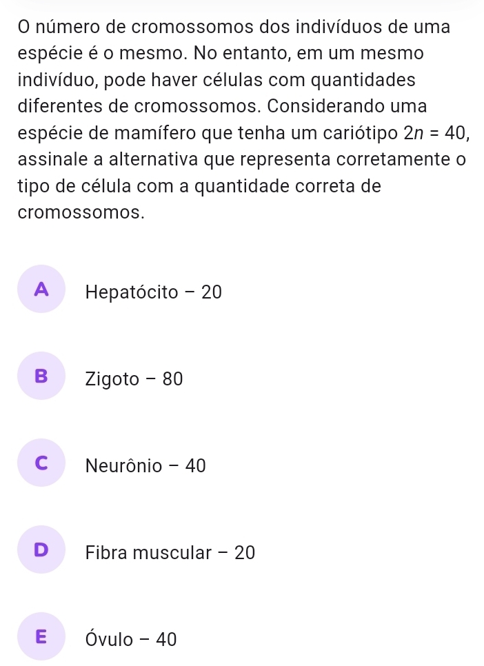 número de cromossomos dos indivíduos de uma
espécie é o mesmo. No entanto, em um mesmo
indivíduo, pode haver células com quantidades
diferentes de cromossomos. Considerando uma
espécie de mamífero que tenha um cariótipo 2n=40, 
assinale a alternativa que representa corretamente o
tipo de célula com a quantidade correta de
cromossomos.
A Hepatócito - 20
B Zigoto - 80
C Neurônio - 40
D Fibra muscular - 20
E Óvulo - 40