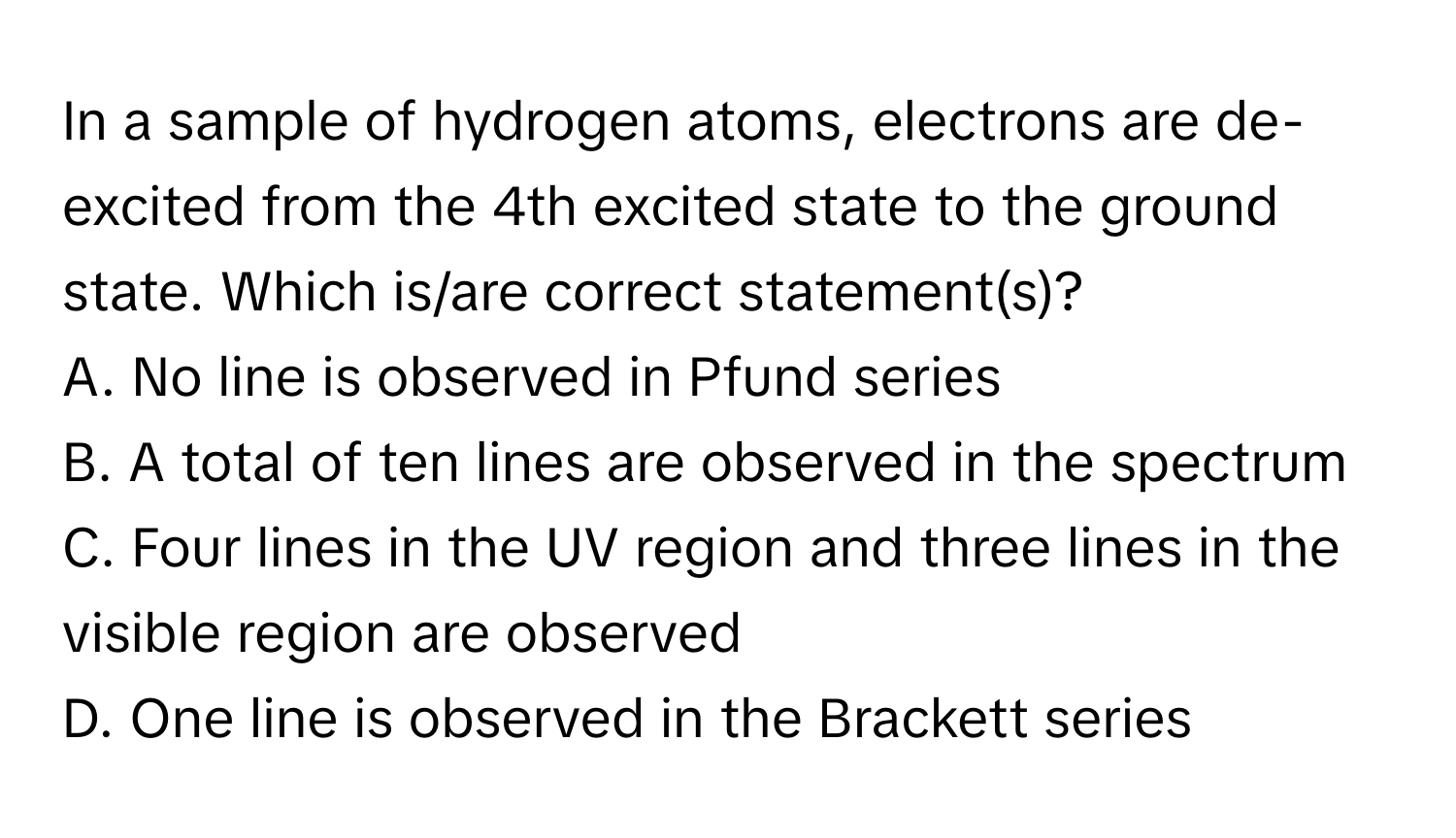 In a sample of hydrogen atoms, electrons are de-excited from the 4th excited state to the ground state. Which is/are correct statement(s)?

A. No line is observed in Pfund series
B. A total of ten lines are observed in the spectrum
C. Four lines in the UV region and three lines in the visible region are observed
D. One line is observed in the Brackett series