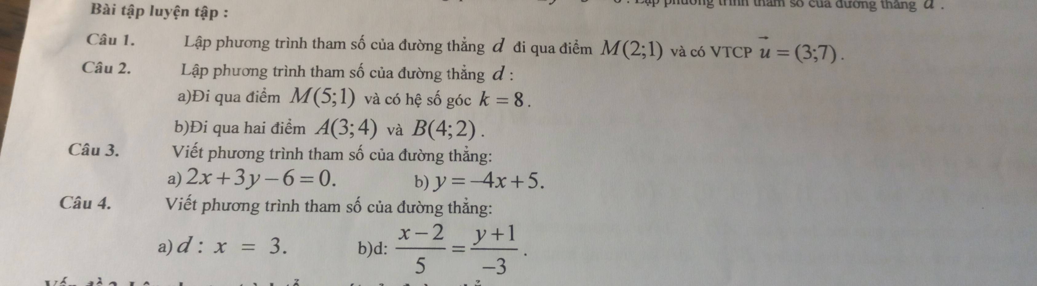 Bài tập luyện tập : 
ong trình tham so của đường tháng α. 
Câu 1. Lập phương trình tham số của đường thẳng đ đi qua điểm M(2;1) và có VTCP vector u=(3;7). 
Câu 2. Lập phương trình tham số của đường thẳng đ : 
a)Đi qua điểm M(5;1) và có hệ số góc k=8. 
b)Đi qua hai điểm A(3;4) và B(4;2). 
Câu 3. Viết phương trình tham số của đường thẳng: 
a) 2x+3y-6=0. b) y=-4x+5. 
Câu 4. Viết phương trình tham số của đường thẳng: 
a) d:x=3. b)d:  (x-2)/5 = (y+1)/-3 .