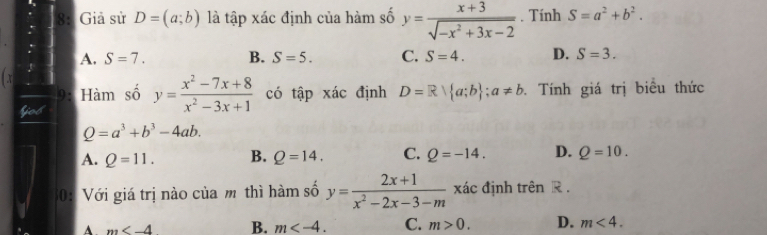 8: Giả sử D=(a;b) là tập xác định của hàm số y= (x+3)/sqrt(-x^2+3x-2) . Tính S=a^2+b^2.
A. S=7. B. S=5. C. S=4. D. S=3. 
x
9: Hàm số y= (x^2-7x+8)/x^2-3x+1  có tập xác định D=R| a;b ;a!= b Tính giá trị biểu thức
fos
Q=a^3+b^3-4ab.
A. Q=11. B. Q=14. C. Q=-14. D. Q=10. 
30: Với giá trị nào của m thì hàm số y= (2x+1)/x^2-2x-3-m  xác định trên R.
A. m B. m . C. m>0. D. m<4</tex>.