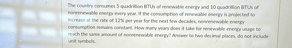 The country consumes 5 quadrillion BTUs of renewable energy and 10 quadrillion BTUs of 
nonrenewable energy every year. If the consumption of renewable energy is projected to 
increase at the rate of 12% per year for the next few decades, nonrenewable energy 
consumption remains constant. How many years does it take for renewable energy usage to 
reach the same amount of nonrenewable energy? Answer to two decimal places, do not include 
unit symbols.