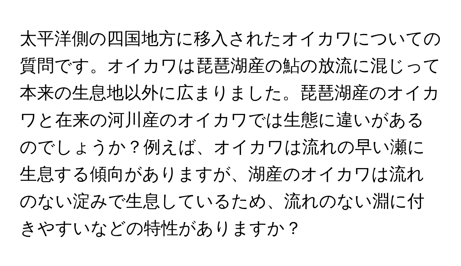 太平洋側の四国地方に移入されたオイカワについての質問です。オイカワは琵琶湖産の鮎の放流に混じって本来の生息地以外に広まりました。琵琶湖産のオイカワと在来の河川産のオイカワでは生態に違いがあるのでしょうか？例えば、オイカワは流れの早い瀬に生息する傾向がありますが、湖産のオイカワは流れのない淀みで生息しているため、流れのない淵に付きやすいなどの特性がありますか？