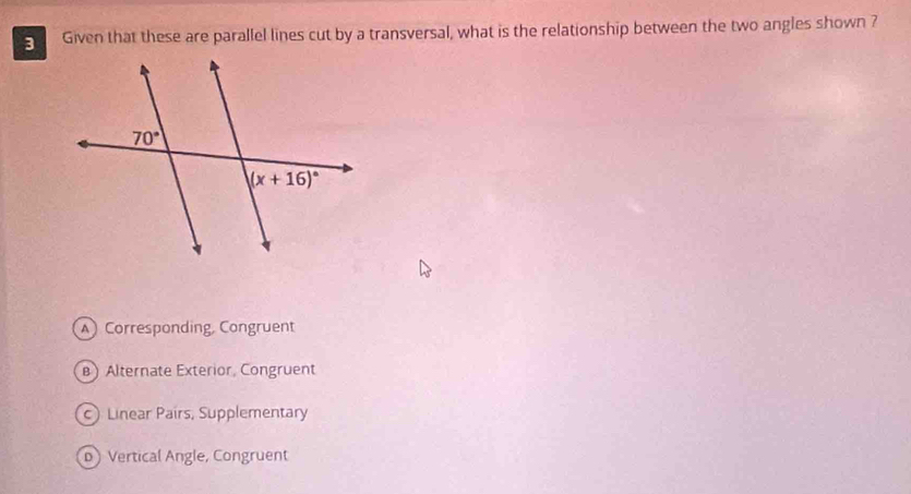 Given that these are parallel lines cut by a transversal, what is the relationship between the two angles shown ?
Corresponding Congruent
B) Alternate Exterior, Congruent
) Linear Pairs, Supplementary
D Vertical Angle, Congruent