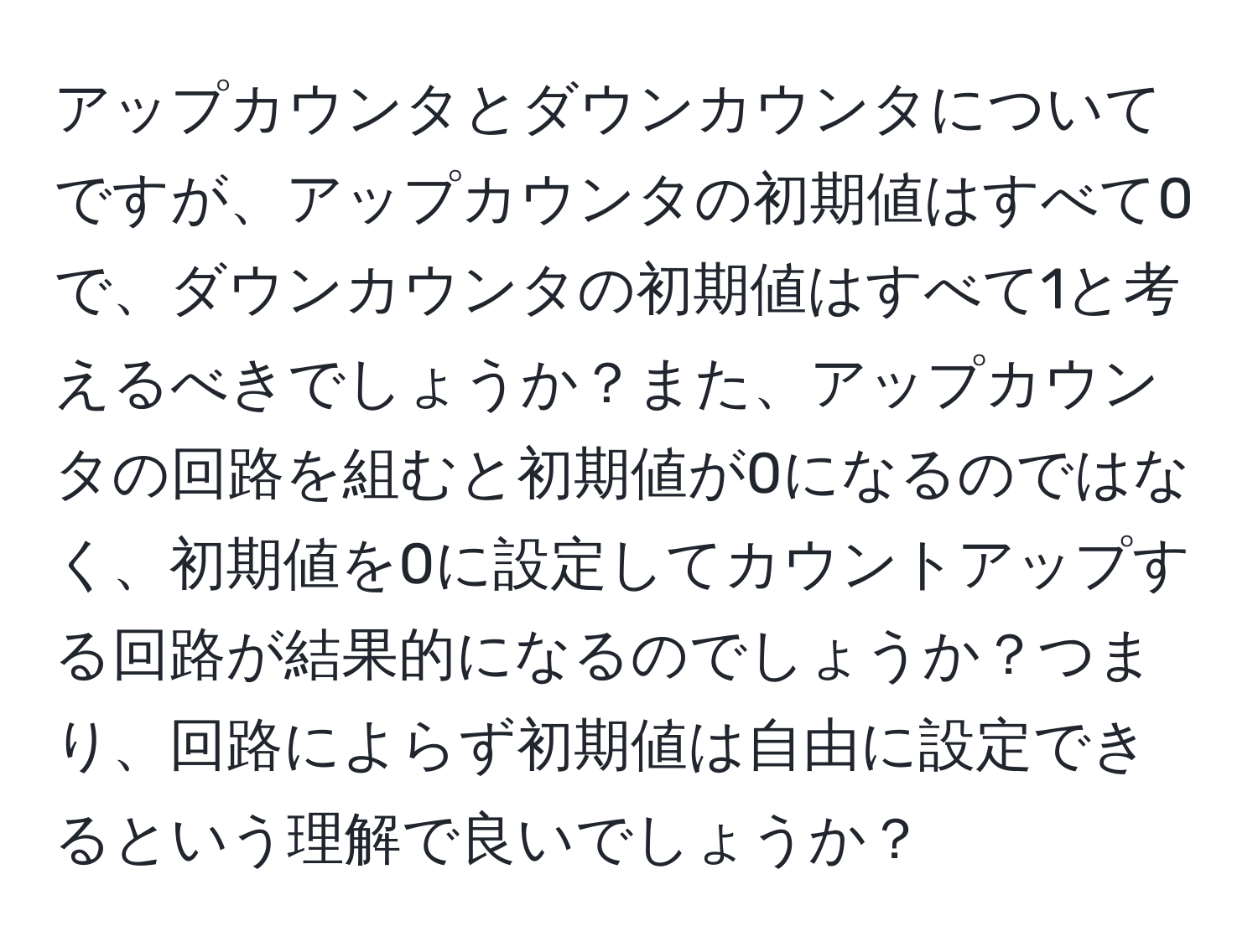 アップカウンタとダウンカウンタについてですが、アップカウンタの初期値はすべて0で、ダウンカウンタの初期値はすべて1と考えるべきでしょうか？また、アップカウンタの回路を組むと初期値が0になるのではなく、初期値を0に設定してカウントアップする回路が結果的になるのでしょうか？つまり、回路によらず初期値は自由に設定できるという理解で良いでしょうか？