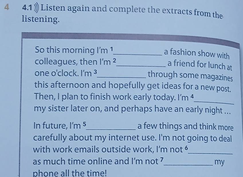 4 4.1 》Listen again and complete the extracts from the 
listening. 
So this morning I m 1_ 
a fashion show with 
colleagues, then l'm^2 _ 
a friend for lunch at 
one o'clock. l'm^3
_through some magazines 
this afternoon and hopefully get ideas for a new post. 
_ 
Then, I plan to finish work early today. l'm^4
my sister later on, and perhaps have an early night ... 
In future, 1'm k _a few things and think more 
carefully about my internet use. I'm not going to deal 
with work emails outside work, I’m not 6 _ 
as much time online and I’m not 7_ my 
phone all the time!