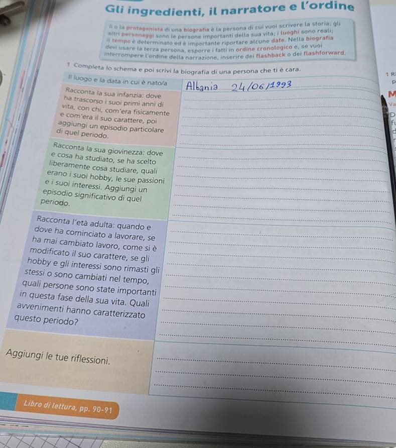 Gli ingredienti, il narratore e l’ordine
Il e la protagonista di una biografía è la persona di cui vuoi scrivere la storia; gli
altri personaggi sono le persone importanti della sua vita; i luoghi sono reali;
l tempo é determinato ed é importante riportare alcune date. Nella biografia
devi usare la terza persona, esporre i fatti in ordine cronologico e, se vuoi
interrompere l'ordine della narrazione, inserire dei flashback o dei flashforward,
1 Completa lo schema e poi scrivi la biografia di una persona che ti è cara. 1 R
_
Il luogo e la data in cui è nato/a
_
D
Racconta la sua infanzia: dove
M
ha trascorso i suoi primi anni di_
Va
vita, con chi, com’era fisicamente_
e com’era il suo carattere, poi_
aggiungi un episodio particolare_
di quel periodo.
_
_
Racconta la sua giovinezza: dove
e cosa ha studiato, se ha scelto_
liberamente cosa studiare, quali_
erano i suoi hobby, le sue passioni_
e i suoi interessi. Aggiungi un_
episodio significativo di quel_
periodo.
_
Racconta l'età adulta: quando e
_
dove ha cominciato a lavorare, se_
ha mai cambiato lavoro, come si è_
modificato il suo carattere, se gli_
hobby e gli interessi sono rimasti gli_
stessi o sono cambiati nel tempo,_
quali persone sono state importanti_
in questa fase della sua vita. Quali_
awvenimenti hanno caratterizzato_
questo periodo?
_
_
_
Aggiungi le tue riflessioni._
_
_
Libro di lettura, pp. 90-91
_