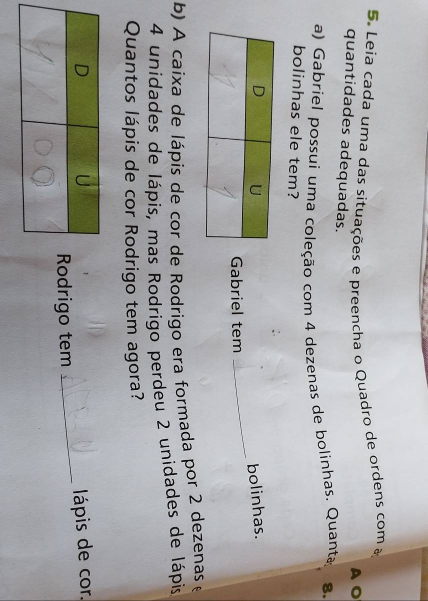 Leia cada uma das situações e preencha o Quadro de ordens com a 
quantidades adequadas. 
a) Gabriel possui uma coleção com 4 dezenas de bolinhas. Quanta 8. 
bolinhas ele tem? 
bolinhas. 
Gabriel tem 
_ 
b) A caixa de lápis de cor de Rodrigo era formada por 2 dezenas e
4 unidades de lápis, mas Rodrigo perdeu 2 unidades de lápis 
Quantos lápis de cor Rodrigo tem agora? 
lápis de cor. 
odrigo tem 
_