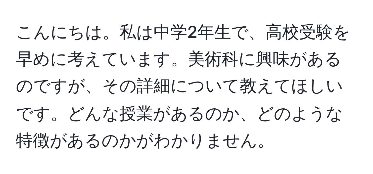 こんにちは。私は中学2年生で、高校受験を早めに考えています。美術科に興味があるのですが、その詳細について教えてほしいです。どんな授業があるのか、どのような特徴があるのかがわかりません。