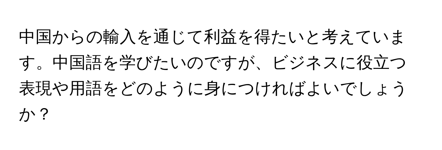 中国からの輸入を通じて利益を得たいと考えています。中国語を学びたいのですが、ビジネスに役立つ表現や用語をどのように身につければよいでしょうか？