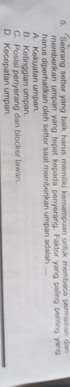 “Seorang setter yang baik harus memiliki kemampuan untuk membaca permainan dan
memberikan umpan yang tepat kepada penyerang. Faktor yang paling penting yang
harus diperhatikan oleh setter saat memberikan umpan adalah ....
A. Kekuatan umpan.
B. Ketinggian umpan.
C. Posisi penyerang dan blocker lawan.
D. Kecepatan umpan.