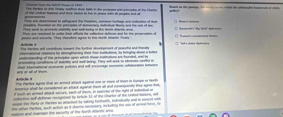 Excerpt from the NATO Treaty of 1949 Based on the passage, this treaty works within the philosophic framework of which
The Parties to this Treaty reaffirm their faith in the purposes and principles of the Charter
of the United Nations and their desire to live in peace with all peoples and all policy?
governments.
They are determined to safeguard the freedom, common heritage and civilization of their Nixon's detente
peoples, founded on the principies of democracy, individual liberty and the rule of law.
They seek to promote stability and well-being in the North Atlantic area. Roosevelt's "Big Stick" diplomacy
They are resolved to unite their efforts for collective defense and for the preservation of
peace and security. They therefore agree to this North Atlantic Treaty : Truman's containment theory
Article 2 Taft's dollar diplomacy
The Parties will contribute toward the further development of peaceful and friendly
international relations by strengthening their free institutions, by bringing about a better
understanding of the principles upon which these institutions are founded, and by
promoting conditions of stability and well-being. They will seek to eliminate conflict in
their international economic policies and will encourage economic collaboration between
any or all of them.
Article 5
The Parties agree that an armed attack against one or more of them in Europe or North
America shall be considered an attack against them all and consequently they agree that,
If such an armed attack occurs, each of them, in exercise of the right of individual or
collective self-defense recognized by Article 51 of the Charter of the United Nations, will
assist the Party or Parties so attacked by taking forthwith, individually and in concert with
the other Parties, such action as it deems necessary, including the use of armed force, to
restore and maintain the security of the North Atlantic area.