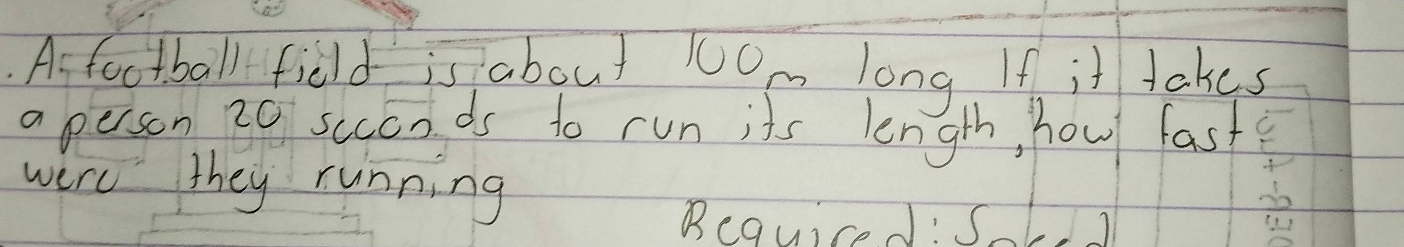 As foctball field is about 1Om long If it takes 
a person 20 scconds to run its length, how fast 
were they running 
Bequiced: Sk