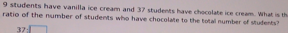 9 students have vanilla ice cream and 37 students have chocolate ice cream. What is th 
ratio of the number of students who have chocolate to the total number of students?
37:□