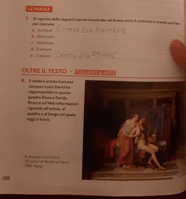 LE PAROLE 
7. Di ognuna delle seguenti parole incontrate nel brano scrivi il contrario e inventa una frase 
per ciascuna. 
a. Scortese; 
_ 
b. Biasimare: 
_ 
_ 
c, Detestare: 
_ 
d. Sventura 
_ 
e. Copioso:_ 
OLTRE IL TESTO · ITALIANO & ARTE 
8。 Il celebre artista francese 
Jacques-Louis David ha 
rappresentato in questo 
quadro Elena e Paride. 
Ricerca sul Web informazion 
riguardo all'artista, al 
quadro e al luogo nel quale 
oggi si trova. 
Jacques-Louis David, 
Gli amorí di Paride ed Elena. 
1788, Parigí.
126