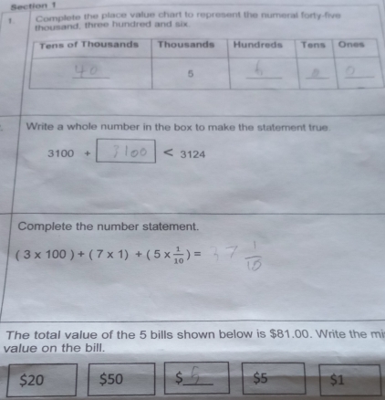 Complete the place value chart to represent the numeral forty-five
thousand, three hundred and six.
Write a whole number in the box to make the statement true.
3100+ 3124
Complete the number statement.
(3* 100)+(7* 1)+(5*  1/10 )=
The total value of the 5 bills shown below is $81.00. Write the m
value on the bill.
$20 $50 S_ $5 $1