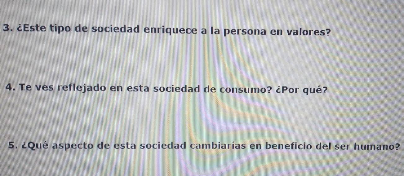 ¿Este tipo de sociedad enriquece a la persona en valores? 
4. Te ves reflejado en esta sociedad de consumo? ¿Por qué? 
5. ¿Qué aspecto de esta sociedad cambiarías en beneficio del ser humano?