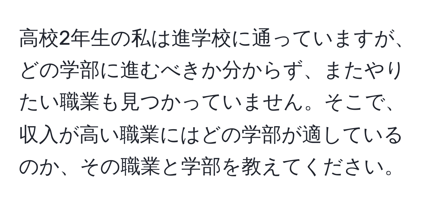 高校2年生の私は進学校に通っていますが、どの学部に進むべきか分からず、またやりたい職業も見つかっていません。そこで、収入が高い職業にはどの学部が適しているのか、その職業と学部を教えてください。