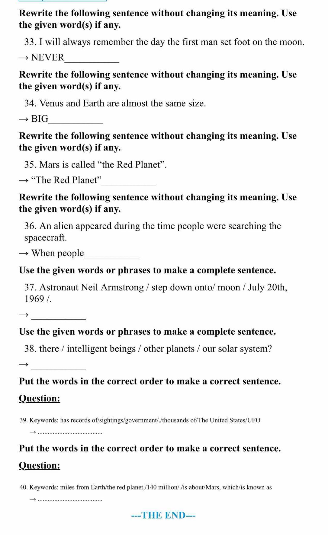 Rewrite the following sentence without changing its meaning. Use 
the given word(s) if any. 
33. I will always remember the day the first man set foot on the moon. 
_ 
NEVER 
Rewrite the following sentence without changing its meaning. Use 
the given word(s) if any. 
34. Venus and Earth are almost the same size. 
BIG_ 
Rewrite the following sentence without changing its meaning. Use 
the given word(s) if any. 
35. Mars is called “the Red Planet”. 
_ 
→ “The Red Planet” 
Rewrite the following sentence without changing its meaning. Use 
the given word(s) if any. 
36. An alien appeared during the time people were searching the 
spacecraft. 
When people_ 
Use the given words or phrases to make a complete sentence. 
37. Astronaut Neil Armstrong / step down onto/ moon / July 20th, 
1969 /. 
_ 
Use the given words or phrases to make a complete sentence. 
38. there / intelligent beings / other planets / our solar system? 
_ 
Put the words in the correct order to make a correct sentence. 
Question: 
39. Keywords: has records of/sightings/government/./thousands of/The United States/UFO 
_ 
Put the words in the correct order to make a correct sentence. 
Question: 
40. Keywords: miles from Earth/the red planet,/ 140 million /./is about/Mars, which/is known as 
_ 
---THE END ---