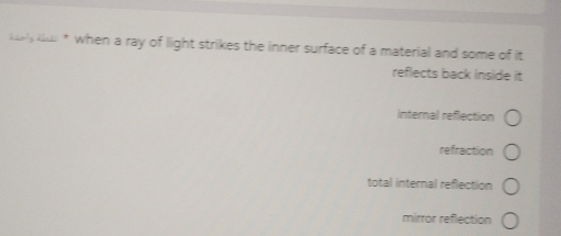 lely ki * when a ray of light strikes the inner surface of a material and some of it
reflects back inside it
internal reflection
refraction
total internal reflection
mirror reflection