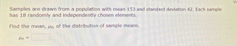 Samples are drawn from a population with mean 153 and standard deviation 42. Each sample 
has 18 randomly and independently chosen elements 
Find the mean, μ -, of the distribution of sample means.
mu _r=□