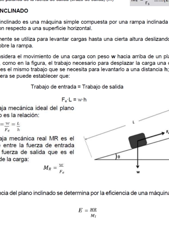 rs 
_ 
NCLINADO 
inclinado es una máquina simple compuesta por una rampa inclinada 
on respecto a una superficie horizontal. 
mente se utiliza para levantar cargas hasta una cierta altura deslizando 
bre la rampa. 
asidera el movimiento de una carga con peso w hacia arriba de un pla 
, como en la figura, el trabajo necesario para desplazar la carga una e 
es el mismo trabajo que se necesita para levantarlo a una distancia h; 
era se puede establecer que: 
Trabajo de entrada = Trabajo de salida
F_e· L=w· h
aja mecánica ideal del plano 
o es la relación:
=frac wF_e= L/h 
L 
F. 
aja mecánica real MR es el 
é entre la fuerza de entrada 
fuerza de salida que es el 
de la carga: 
θ
M_R=frac wF_e
w
ncia del plano inclinado se determina por la eficiencia de una máquina
E=frac MRM_l